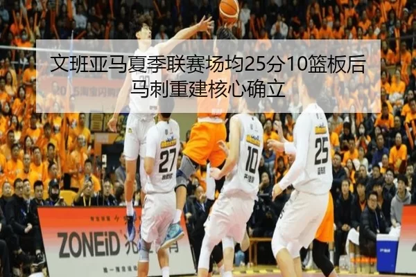 文班亚马夏季联赛场均25分10篮板后马刺重建核心确立